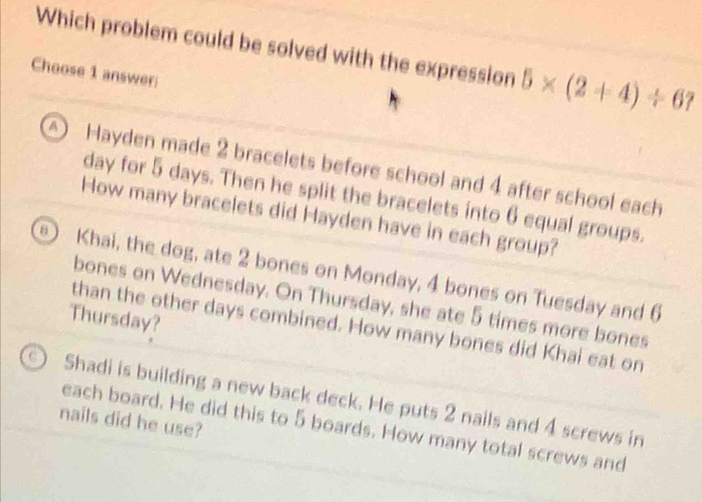 Which problem could be solved with the expression 5* (2+4)/ 67
Choose 1 answer
Hayden made 2 bracelets before school and 4 after school each
day for 5 days. Then he split the bracelets into 6 equal groups.
How many bracelets did Hayden have in each group?
Khai, the dog, ate 2 bones on Monday, 4 bones on Tuesday and 6
bones on Wednesday. On Thursday, she ate 5 times more bones
Thursday?
than the other days combined. How many bones did Khai eat on
Shadi is building a new back deck. He puts 2 nails and 4 screws in
nails did he use?
each board. He did this to 5 boards. How many total screws and