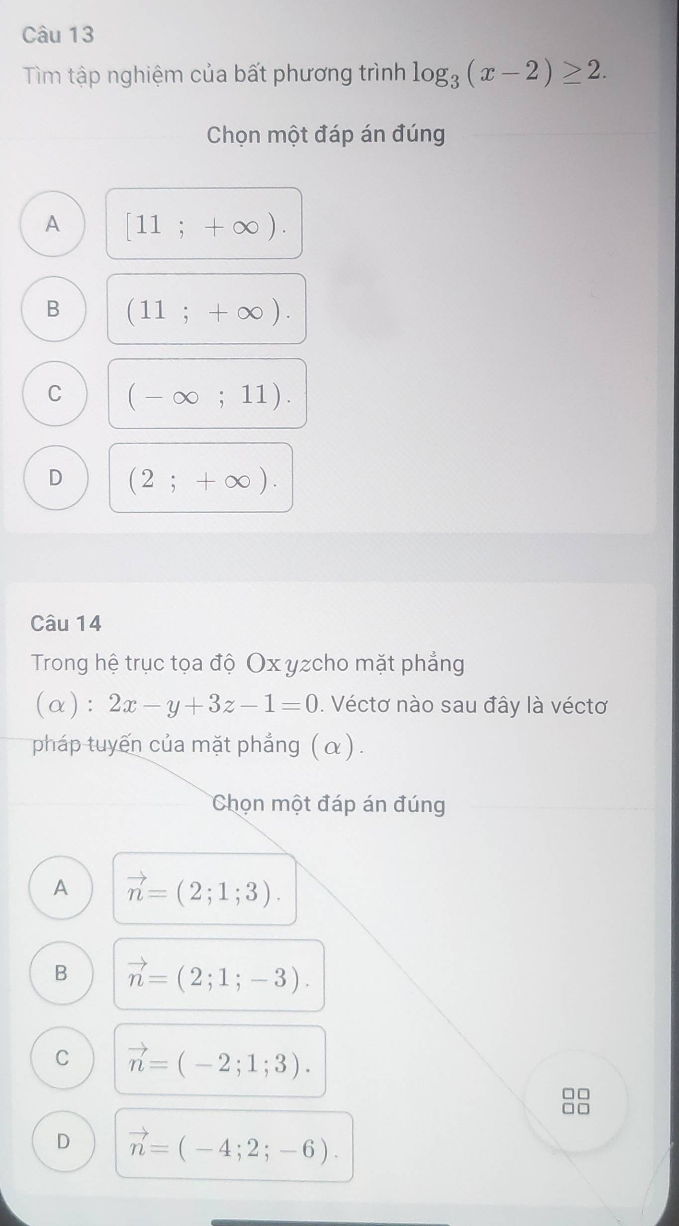 Tìm tập nghiệm của bất phương trình log _3(x-2)≥ 2. 
Chọn một đáp án đúng
A [11;+∈fty ).
B (11;+∈fty ).
C (-∈fty ;11).
D (2;+∈fty ). 
Câu 14
Trong hệ trục tọa độ Ox yzcho mặt phẳng
(α): 2x-y+3z-1=0. Véctơ nào sau đây là véctơ
pháp tuyến của mặt phẳng (α).
Chọn một đáp án đúng
A vector n=(2;1;3).
B vector n=(2;1;-3).
C vector n=(-2;1;3).
D vector n=(-4;2;-6).