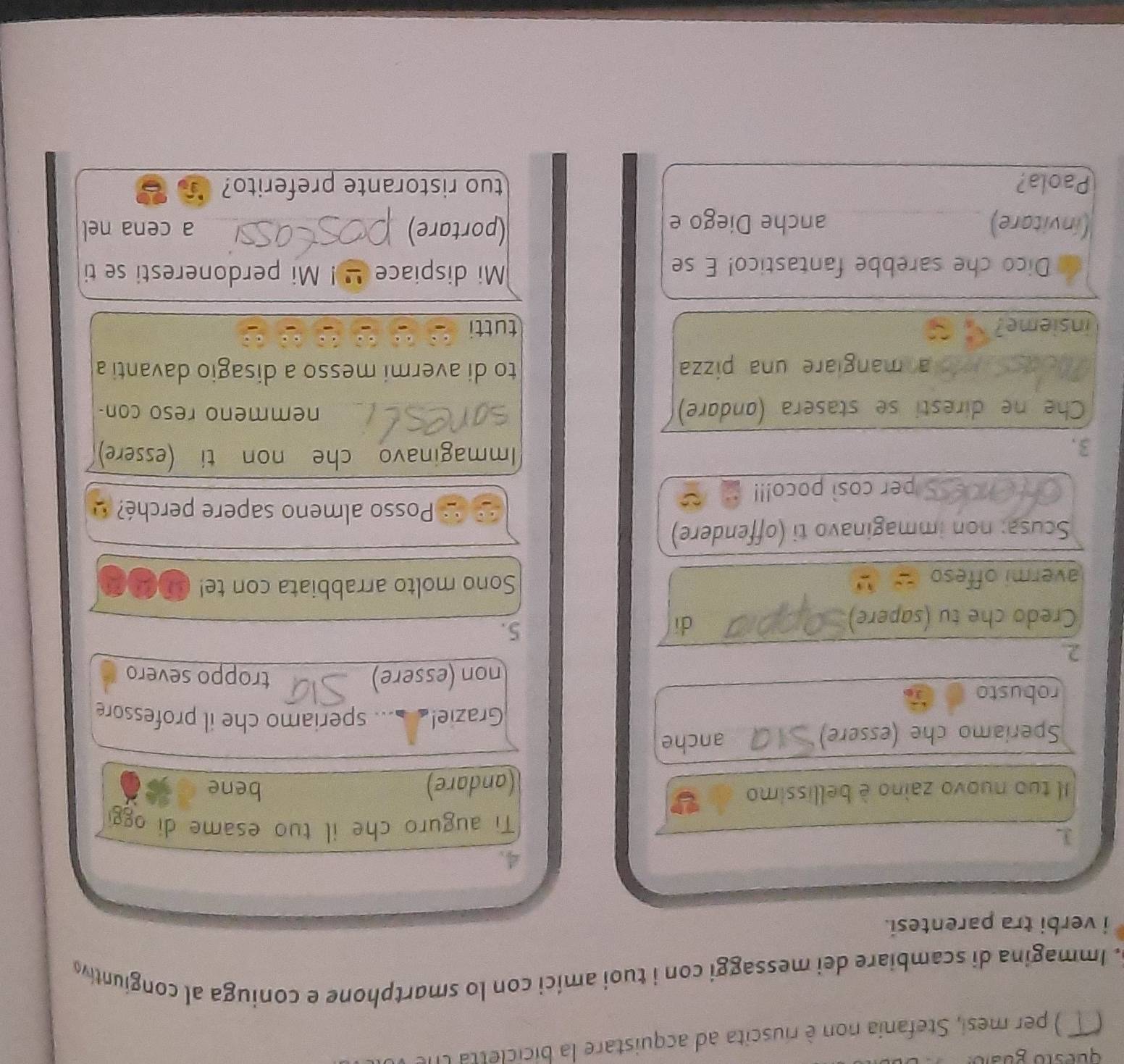 questo guzio: 
) per mesi, Stefania non è riuscita ad acquistare la biciclet ta l 
5. Immagina di scambiare dei messaggi con i tuoi amíci con lo smartphone e coniuga al congiuntiv 
i verbi tra parentesi. 
3 
Ti auguro che il tuo esame di ogg 
Il tuo nuovo zaino è bellissimo Y 
(andare) bene 
Speriamo che (essere) anche 
Grazie!_... speriamo che il professore 
robusto 
non (essere) troppo severo 
2. 
Credo che tu (sapere) 
dí 
5. 
avermi offeso Sono molto arrabbiata con te! mae 
Scusa: non immaginavo ti (offendere) 
Posso almeno sapere perché? 
per così poco!!! 
3. 
Immaginavo che non ti (essere) 
Che ne diresti se stasera (andare) nemmeno reso con- 
pa mangiare una pizza to di avermi messo a disagio davanti a 
insieme? tutti 
Dico che sarebbe fantastico! E se Mi dispiace ' ! Mi perdoneresti se ti 
(invitare) _anche Diego e (portare) a cena nel 
Paola? tuo ristorante preferito?