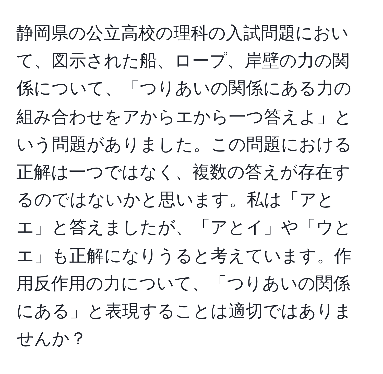 静岡県の公立高校の理科の入試問題において、図示された船、ロープ、岸壁の力の関係について、「つりあいの関係にある力の組み合わせをアからエから一つ答えよ」という問題がありました。この問題における正解は一つではなく、複数の答えが存在するのではないかと思います。私は「アとエ」と答えましたが、「アとイ」や「ウとエ」も正解になりうると考えています。作用反作用の力について、「つりあいの関係にある」と表現することは適切ではありませんか？