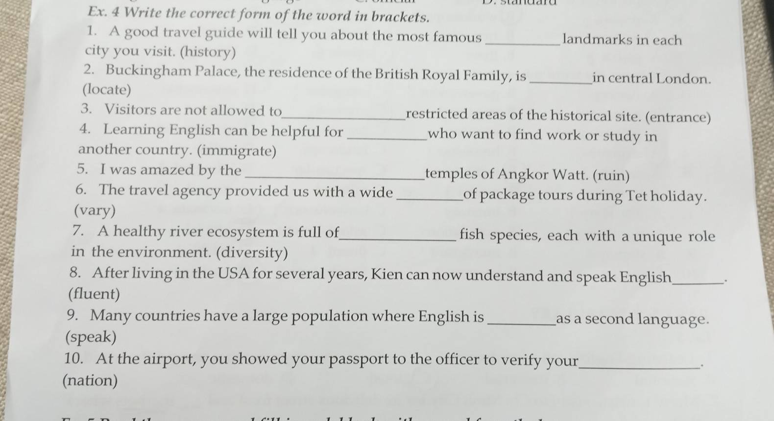 Ex. 4 Write the correct form of the word in brackets. 
1. A good travel guide will tell you about the most famous _landmarks in each 
city you visit. (history) 
2. Buckingham Palace, the residence of the British Royal Family, is _in central London. 
(locate) 
3. Visitors are not allowed to_ restricted areas of the historical site. (entrance) 
4. Learning English can be helpful for_ who want to find work or study in 
another country. (immigrate) 
5. I was amazed by the _temples of Angkor Watt. (ruin) 
6. The travel agency provided us with a wide _of package tours during Tet holiday. 
(vary) 
7. A healthy river ecosystem is full of_ fish species, each with a unique role 
in the environment. (diversity) 
8. After living in the USA for several years, Kien can now understand and speak English_ 
. 
(fluent) 
9. Many countries have a large population where English is_ as a second language. 
(speak) 
10. At the airport, you showed your passport to the officer to verify your_ 
、. 
(nation)