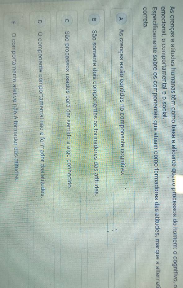 As crenças e atitudes humanas têm como base e alicerce quatro processos do homem: o cognitivo, o
emocional, o comportamental e o social.
Especificamente sobre os componentes que atuam como formadores das atitudes, marque a alternat
correta.
A As crenças estão contidas no componente cognitivo.
B São somente dois componentes os formadores das atitudes.
c São processos usados para dar sentido a algo conhecido.
D O componente comportamental não é formador das atitudes.
E O comportamento afetivo não é formador das atitudes.