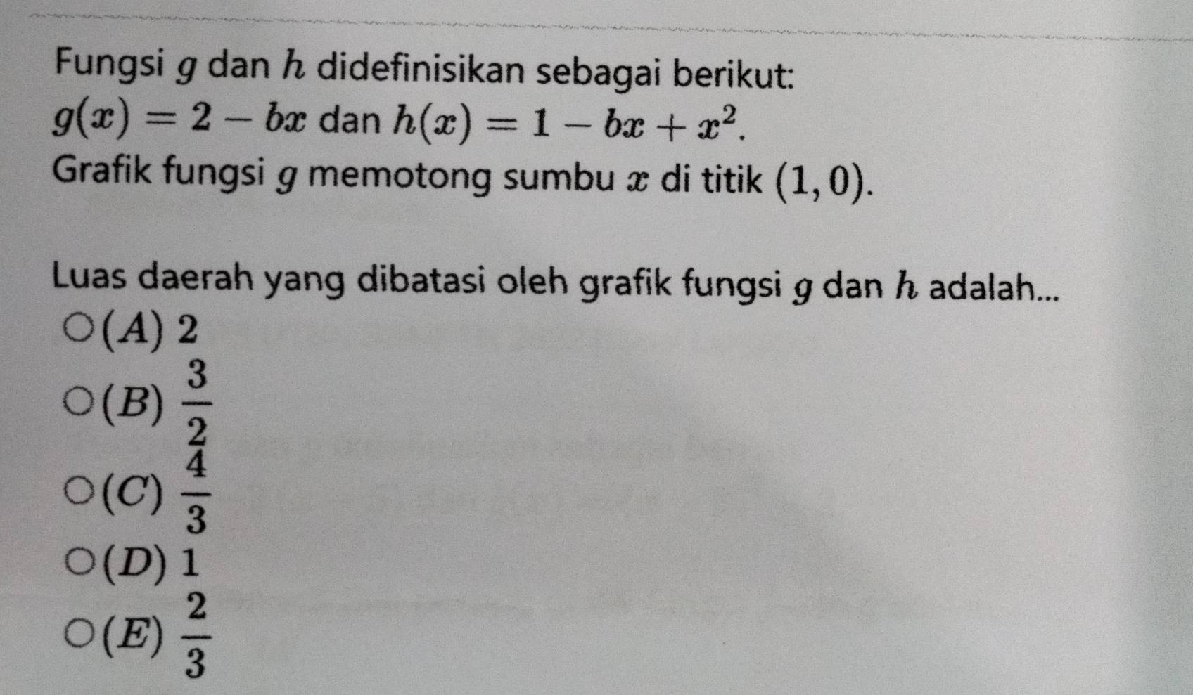 Fungsi g dan ん didefinisikan sebagai berikut:
g(x)=2-bx dan h(x)=1-bx+x^2. 
Grafik fungsi g memotong sumbu æ di titik (1,0). 
Luas daerah yang dibatasi oleh grafik fungsi g dan h adalah...
(A) 2
(B)  3/2 
(C)  4/3 
(D) 1
(E)  2/3 