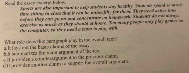 Read the essay excerpt below.
Sports are also important to help students stay healthy. Students spend so much
time sitting in class that it can be unhealthy for them. They need active time
before they can go on and concentrate on homework. Students do not always
exercise as much as they should at home. Too many people only play games on
the computer, so they need a team to play with.
What role does this paragraph play in the overall text?
a.It lays out the basic claims of the essay.
b.It summarizes the main argument of the text.
c.It provides a counterargument to the previous claims.
d.It provides another claim to support the overall argument.