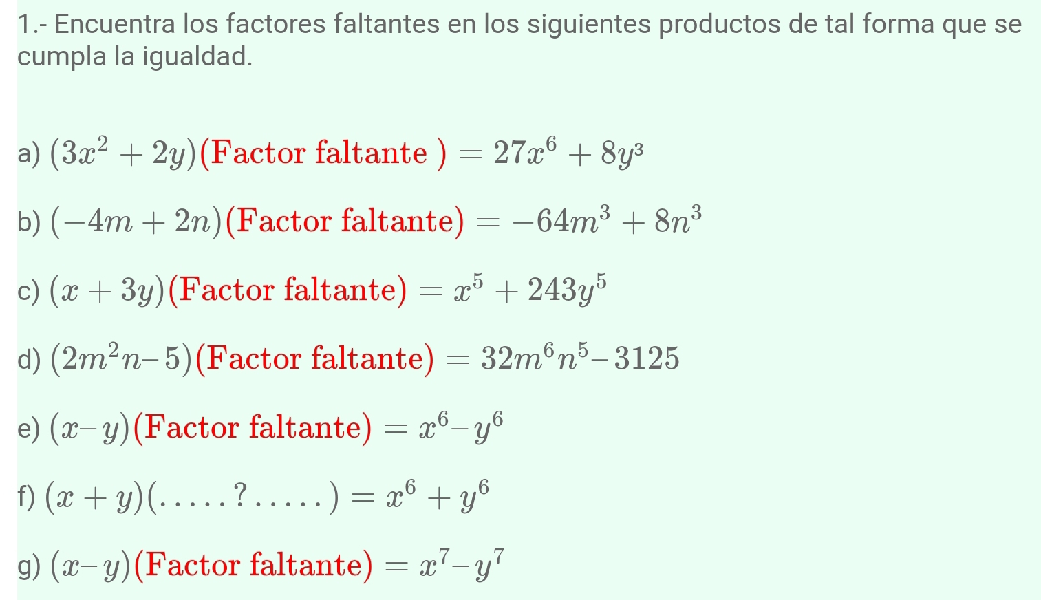 1.- Encuentra los factores faltantes en los siguientes productos de tal forma que se 
cumpla la igualdad. 
a) (3x^2+2y) (Factor faltante ) =27x^6+8y^3
b) (-4m+2n) (Factor faltante) =-64m^3+8n^3
c) (x+3y) (Factor faltante) =x^5+243y^5
d) (2m^2n-5) (Factor faltante) =32m^6n^5-3125
e) (x-y) (Factor faltante) =x^6-y^6
f) (x+y) C.....?.....)=x^6+y^6
g) (x-y) (Factor faltante) =x^7-y^7