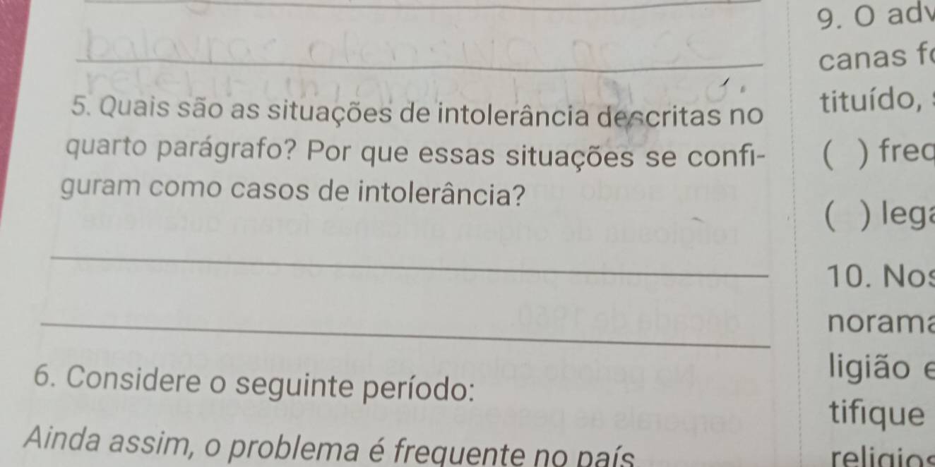 adv 
_canas f 
5. Quais são as situações de intolerância descritas no tituído, 
quarto parágrafo? Por que essas situações se confi-  ) frec 
guram como casos de intolerância? 
( ) lega 
_ 
10. Nos 
_norama 
ligião e 
6. Considere o seguinte período: 
tifique 
Ainda assim, o problema é frequente no país religios