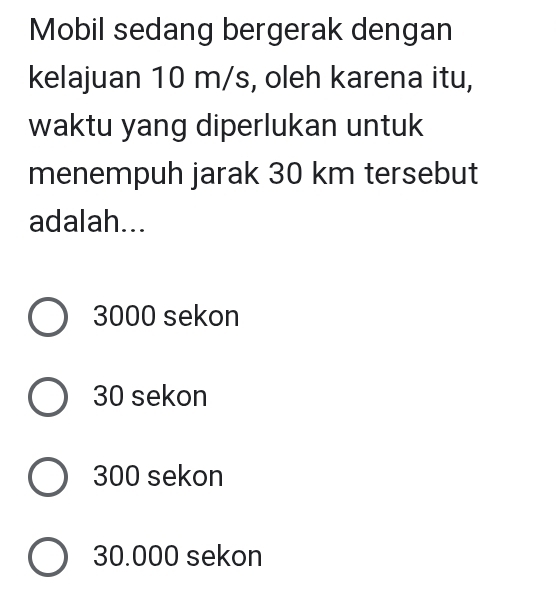 Mobil sedang bergerak dengan
kelajuan 10 m/s, oleh karena itu,
waktu yang diperlukan untuk
menempuh jarak 30 km tersebut
adalah...
3000 sekon
30 sekon
300 sekon
30.000 sekon