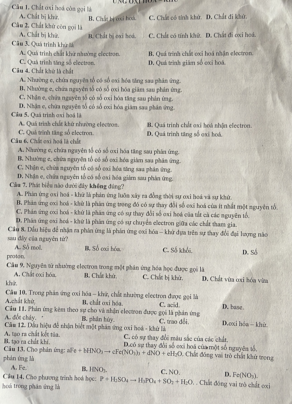 Chất oxi hoá còn gọi là
A. Chất bị khử. B. Chất bị oxi hoá. C. Chất có tính khử. D. Chất đi khử.
Câu 2. Chất khử còn gọi là
A. Chất bị khử. B. Chất bị oxi hoá. C. Chất có tính khử. D. Chất đi oxi hoá.
Câu 3. Quá trình khử là
A. Quá trình chất khử nhường electron. B. Quá trình chất oxi hoá nhận electron.
C. Quá trình tăng số electron. D. Quá trình giảm số oxi hoá.
Câu 4. Chất khử là chất
A. Nhường e, chứa nguyên tố có số oxi hóa tăng sau phản ứng.
B. Nhường e, chứa nguyên tố có số oxi hóa giảm sau phản ứng.
C. Nhận e, chứa nguyên tố có số oxi hóa tăng sau phản ứng.
D. Nhận e, chứa nguyên tố có số oxi hóa giảm sau phản ứng.
Câu 5. Quá trình oxi hoá là
A. Quá trình chất khử nhường electron. B. Quá trình chất oxi hoá nhận electron.
C. Quá trình tăng số electron. D. Quá trình tăng số oxi hoá.
Câu 6. Chất oxi hoá là chất
A. Nhường e, chứa nguyên tố có số oxi hóa tăng sau phản ứng.
B. Nhường e, chứa nguyên tố có số oxi hóa giảm sau phản ứng.
C. Nhận e, chứa nguyên tố có số oxi hóa tăng sau phản ứng.
D. Nhận e, chứa nguyên tố có số oxi hóa giảm sau phản ứng.
Câu 7. Phát biểu nào dưới đây không đúng?
A. Phản ứng oxi hoá - khử là phản ứng luôn xảy ra đồng thời sự oxi hoá và sự khử.
B. Phản ứng oxi hoá - khử là phản ứng trong đó có sự thay đổi số oxi hoá của ít nhất một nguyên tố.
C. Phản ứng oxi hoá - khử là phản ứng có sự thay đổi số oxi hoá của tất cả các nguyên tố.
D. Phản ứng oxi hoá - khử là phản ứng có sự chuyền electron giữa các chất tham gia.
Cầu 8. Dấu hiệu để nhận ra phản ứng là phản ứng oxi hóa - khử dựa trên sự thay đổi đại lượng nào
sau đây của nguyên tử?
A. Số mol. B. Số oxi hóa. C. Số khối. D. Số
proton.
Câu 9. Nguyên tử nhường electron trong một phản ứng hóa học được gọi là
A. Chất oxi hóa. B. Chất khử. C. Chất bị khử. D. Chất vừa oxi hóa vừa
khử.
Câu 10. Trong phản ứng oxi hóa - khử, chất nhường electron được gọi là
Achất khử, B. chất oxi hóa. C. acid. D. base.
Câu 11. Phản ứng kèm theo sự cho và nhận electron được gọi là phản ứng
A. đốt cháy. B. phân hủy. C. trao đổi. D.oxi hóa - khử.
Câu 12. Dấu hiệu để nhận biết một phản ứng oxi hoá - khử là
A. tạo ra chất kết tủa. C. có sự thay đồi màu sắc của các chất.
B. tạo ra chất khí. D.có sự thay đổi số oxi hoá của một số nguyên tố.
Câu 13. Cho phản ứng: aFe +bHNO_3to cFe(NO_3)_3+dNO+eH_2O. Chất đóng vai trò chất khử trong
phản ứng là
A. Fe. B. HNO_3. C. NO.
D. Fe(NO_3).
Câu 14. Cho phương trình hoá học: P+H_2SO_4to H_3PO_4+SO_2+H_2O. Chất đóng vai trò chất oxi
hoá trong phản ứng là