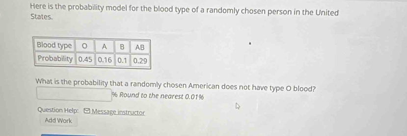 Here is the probability model for the blood type of a randomly chosen person in the United 
States. 
What is the probability that a randomly chosen American does not have type O blood?
% Round to the nearest 0.01%
Question Help: [ Message instructor 
Add Work