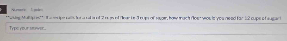 Numeric 1 point 
**Using Multiples**: If a recipe calls for a ratio of 2 cups of flour to 3 cups of sugar, how much flour would you need for 12 cups of sugar? 
Type your answer...