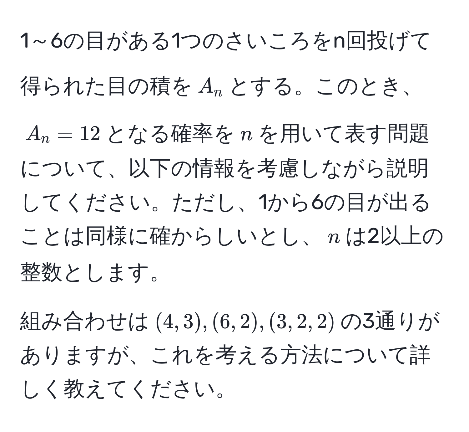 1～6の目がある1つのさいころをn回投げて得られた目の積を$A_n$とする。このとき、$A_n = 12$となる確率を$n$を用いて表す問題について、以下の情報を考慮しながら説明してください。ただし、1から6の目が出ることは同様に確からしいとし、$n$は2以上の整数とします。

組み合わせは$(4,3),(6,2),(3,2,2)$の3通りがありますが、これを考える方法について詳しく教えてください。