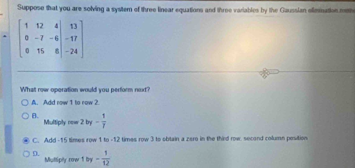 Suppose that you are solving a system of three linear equations and three variables by the Gaussian elimnation moth
beginbmatrix 1&12&4 0&-7&-6&-17 0&15&8&|-24endbmatrix
What row operation would you perform next?
A. Add row 1 to row 2.
B.
Multiply row 2 by - 1/7 
C. Add -15 times row 1 to -12 times row 3 to obtain a zero in the third row, second column position
D.
Mulliply row 1 by - 1/12 