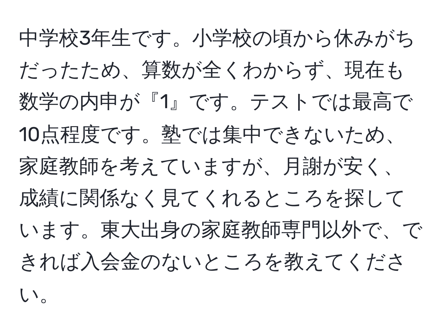 中学校3年生です。小学校の頃から休みがちだったため、算数が全くわからず、現在も数学の内申が『1』です。テストでは最高で10点程度です。塾では集中できないため、家庭教師を考えていますが、月謝が安く、成績に関係なく見てくれるところを探しています。東大出身の家庭教師専門以外で、できれば入会金のないところを教えてください。