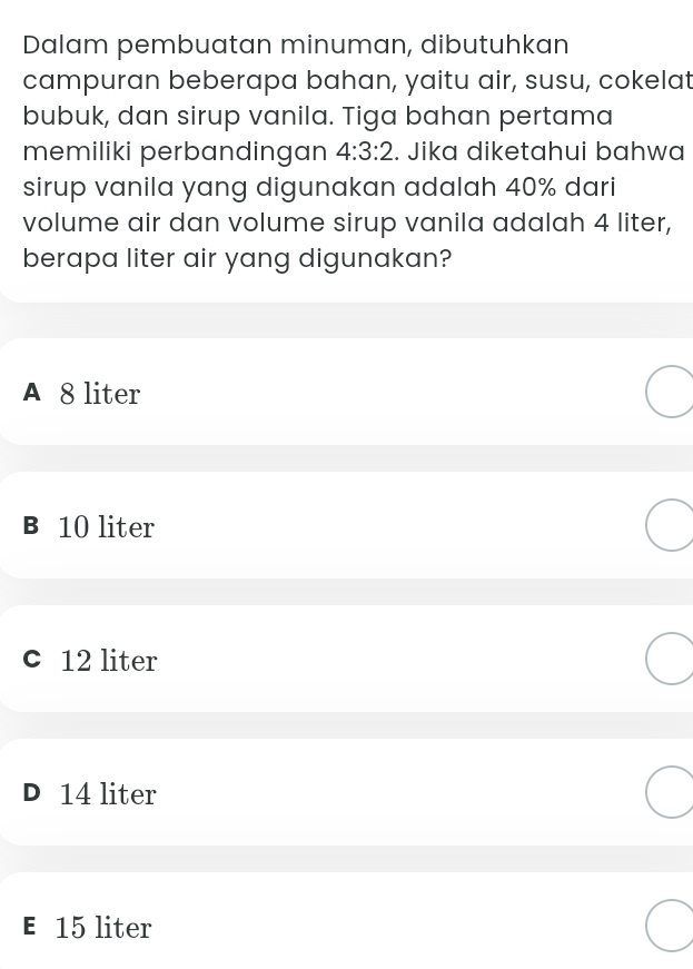 Dalam pembuatan minuman, dibutuhkan
campuran beberapa bahan, yaitu air, susu, cokelat
bubuk, dan sirup vanila. Tiga bahan pertama
memiliki perbandingan 4:3:2. Jika diketahui bahwa
sirup vanila yang digunakan adalah 40% dari
volume air dan volume sirup vanila adalah 4 liter,
berapa liter air yang digunakan?
A 8 liter
B 10 liter
c 12 liter
D 14 liter
E 15 liter