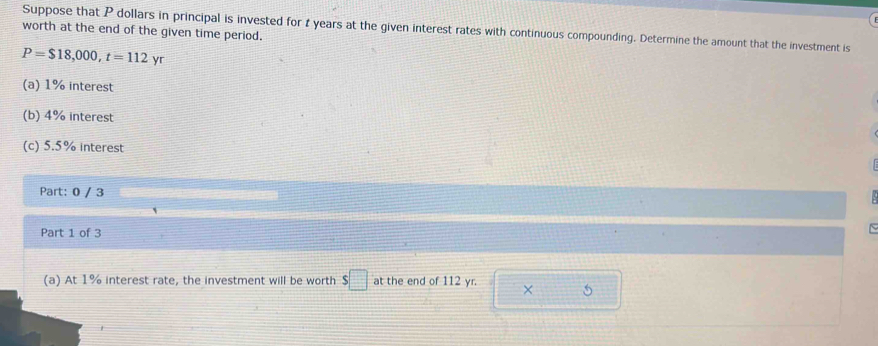 Suppose that P dollars in principal is invested for 1 years at the given interest rates with continuous compounding. Determine the amount that the investment is 
worth at the end of the given time period.
P=$18,000, t=112yr
(a) 1% interest 
(b) 4% interest 
(c) 5.5% interest 
Part: 0 / 3 
Part 1 of 3 
(a) At 1% interest rate, the investment will be worth s□ at the end of 112 yr. × 5