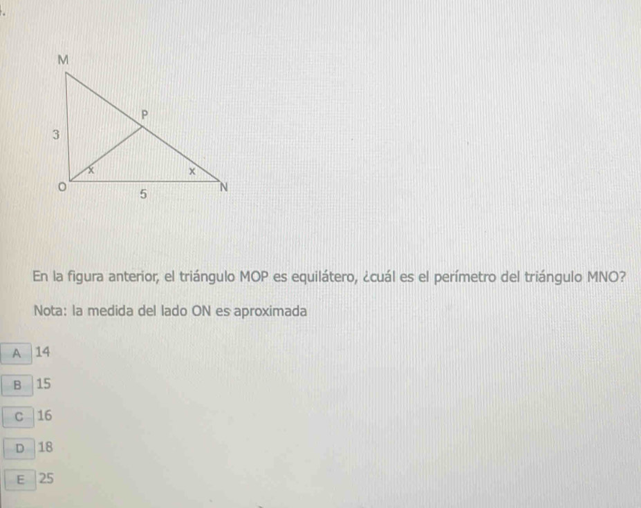 En la figura anterior, el triángulo MOP es equilátero, ¿cuál es el perímetro del triángulo MNO?
Nota: la medida del lado ON es aproximada
A 14
B 15
c | 16
D 18
E | 25