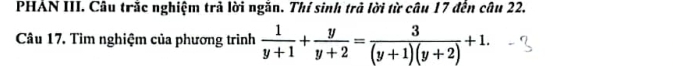 PHÁN III. Câu trắc nghiệm trả lời ngăn. Thí sinh trà lời từ câu 17 đến câu 22. 
Câu 17. Tìm nghiệm của phương trình  1/y+1 + y/y+2 = 3/(y+1)(y+2) +1.