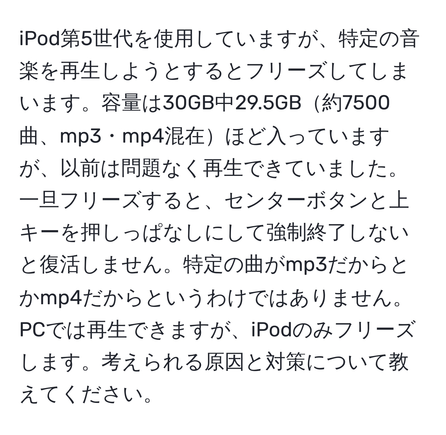 iPod第5世代を使用していますが、特定の音楽を再生しようとするとフリーズしてしまいます。容量は30GB中29.5GB約7500曲、mp3・mp4混在ほど入っていますが、以前は問題なく再生できていました。一旦フリーズすると、センターボタンと上キーを押しっぱなしにして強制終了しないと復活しません。特定の曲がmp3だからとかmp4だからというわけではありません。PCでは再生できますが、iPodのみフリーズします。考えられる原因と対策について教えてください。