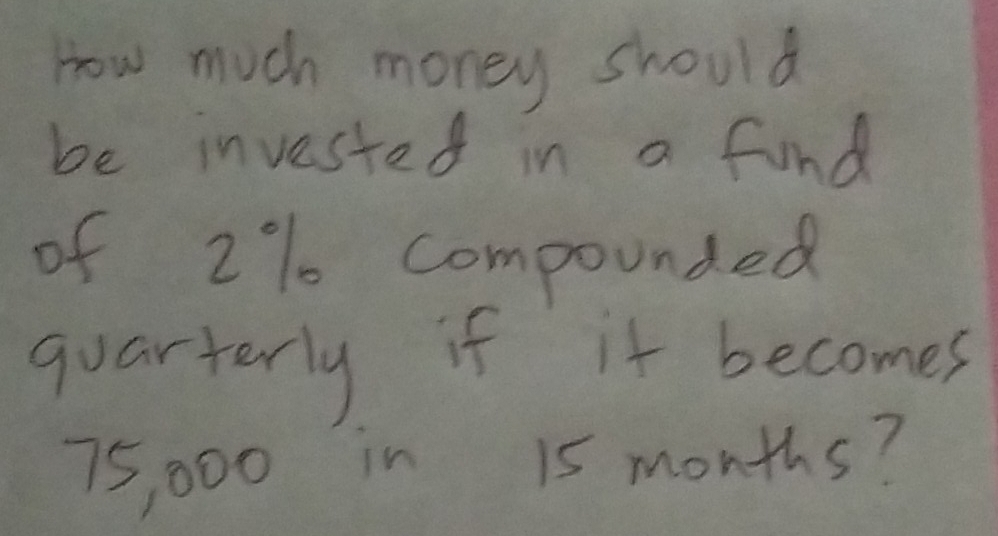 How much money should 
be invested in a find 
of 2% compounded 
quarterly if it becomes
75, 000 in 15 months?