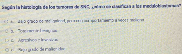 Según la histología de los tumores de SNC, ¿cómo se clasifican a los meduloblastomas?
a. Bajo grado de malignidad, pero con comportamiento a veces maligno
b. Totalmente benignos
c. Agresivos e invasivos
d. Bajo grado de malignidad