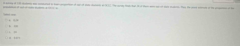 A survey of 330 students was conducted to learn proportion of out-of-state students at OCCC. The survey finds that 24 of them were out-of-state students. Thus, the point estimate of the proportion of the
population of out-of-state students at OCCC is:
Select one:
a 0.24
b. 830
c 24
d. 0 073