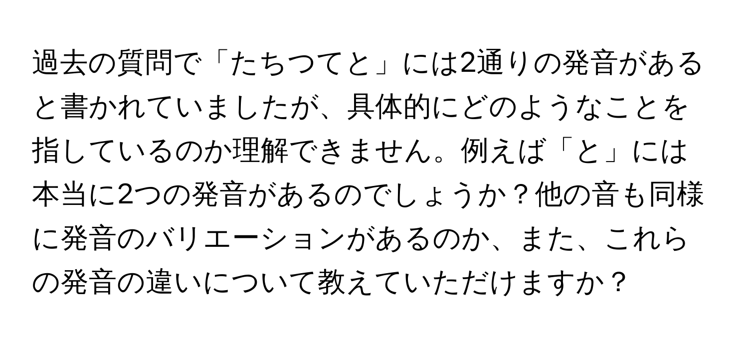 過去の質問で「たちつてと」には2通りの発音があると書かれていましたが、具体的にどのようなことを指しているのか理解できません。例えば「と」には本当に2つの発音があるのでしょうか？他の音も同様に発音のバリエーションがあるのか、また、これらの発音の違いについて教えていただけますか？