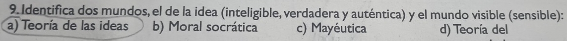 Identifica dos mundos, el de la idea (inteligible, verdadera y auténtica) y el mundo visible (sensible):
a) Teoría de las ideas b) Moral socrática c) Mayéutica d) Teoría del