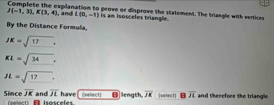 Complete the explanation to prove or disprove the statement. The triangle with vertices
J(-1,3), K(3,4) , and L(0,-1) is an isosceles triangle. 
By the Distance Formula,
JK=sqrt(_ 17),
KL=sqrt(_ 34),
JL=sqrt(_ 17). 
Since overline JK and overline JL have (select) θ length, overline JK (select) overline JL and therefore the triangle 
(select) isosceles.