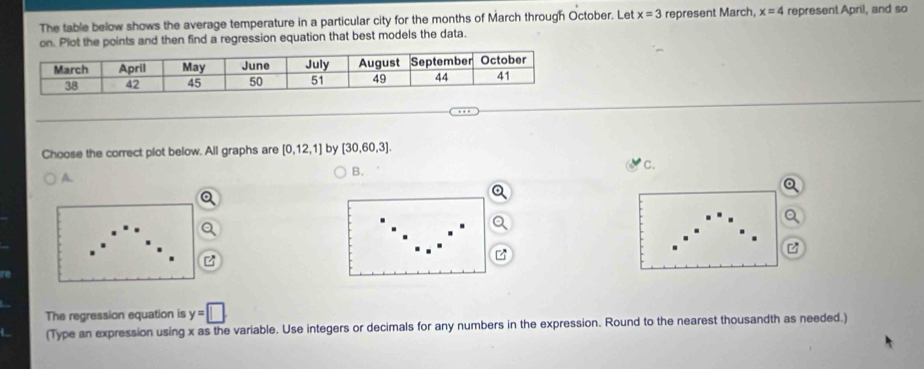 The table below shows the average temperature in a particular city for the months of March through October. Let x=3 represent March, x=4 represent April, and so
on. Plot the points and then find a regression equation that best models the data.
Choose the correct plot below. All graphs are [0,12,1] by [30,60,3].
A.
B.
C.
The regression equation is y=□
(Type an expression using x as the variable. Use integers or decimals for any numbers in the expression. Round to the nearest thousandth as needed.)