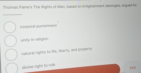 Thomas Paine's The Rights of Man, based on Enlightenment ideologies, argued for
_.
corporal punishment
unity in religion
natural rights to life, liberty, and property
divine right to rule
Exit