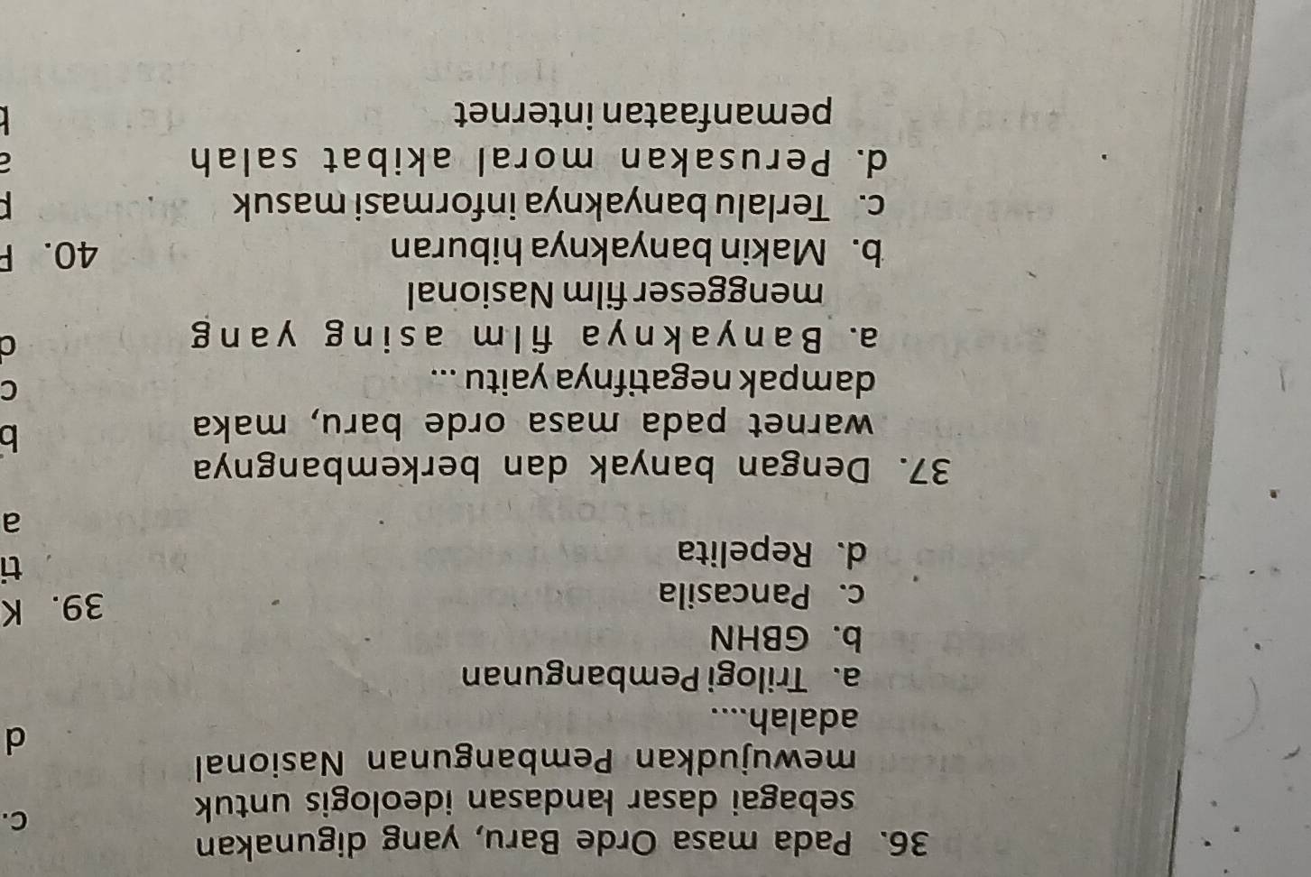 Pada masa Orde Baru, yang digunakan
sebagai dasar landasan ideologis untuk
C.
mewujudkan Pembangunan Nasional
d
adalah....
a. Trilogi Pembangunan
b. GBHN
c. Pancasila
39. K
d. Repelita
ti
a
37. Dengan banyak dan berkembangnya
warnet pada masa orde baru, maka
b
dampak negatifnya yaitu ...
C
a. B an y ak ny a fi l m asi ng y ang
a
menggeser film Nasional
b. Makin banyaknya hiburan 40. F
c. Terlalu banyaknya informasi masuk

d. Perusakan moral akibat salah
7
pemanfaatan internet