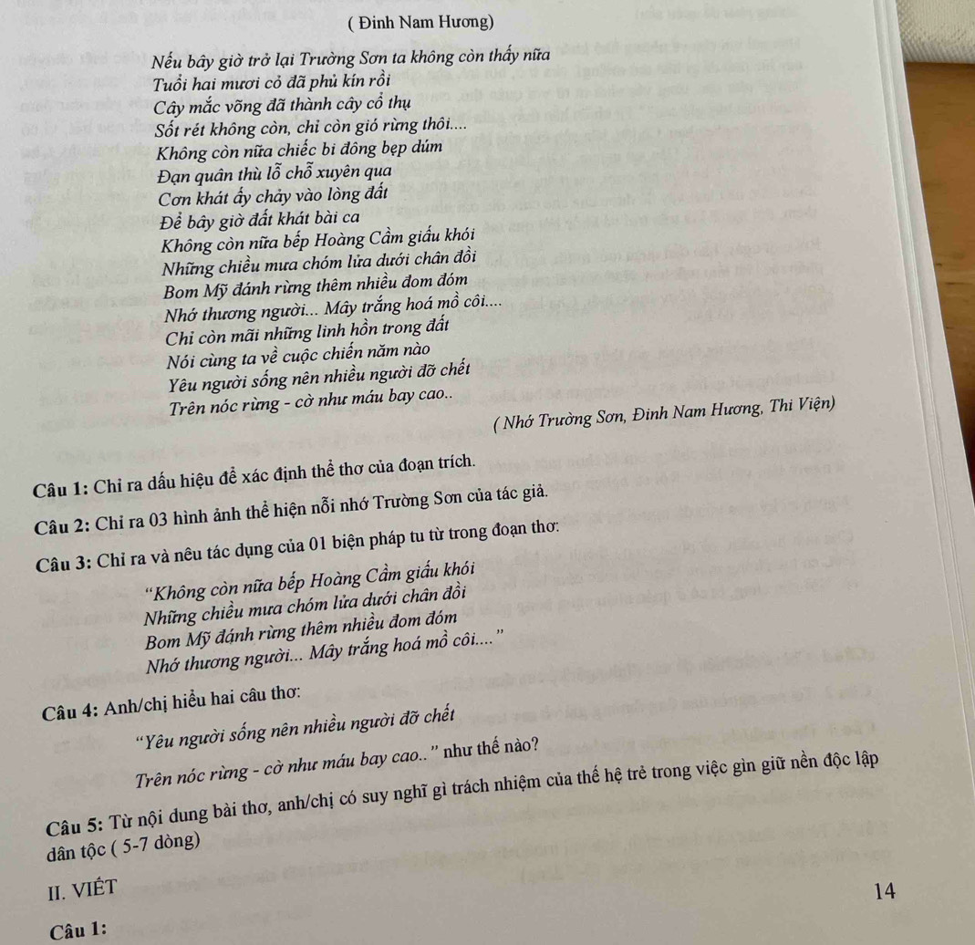 ( Đinh Nam Hương)
Nếu bầy giờ trở lại Trường Sơn ta không còn thấy nữa
Tuổi hai mươi cỏ đã phủ kín rồi
Cây mắc võng đã thành cây cổ thụ
Sốt rét không còn, chỉ còn gió rừng thôi....
Không còn nữa chiếc bi đông bẹp dúm
Đạn quân thù lỗ chỗ xuyên qua
Cơn khát ấy chảy vào lòng đất
Để bầy giờ đất khát bài ca
Không còn nữa bếp Hoàng Cầm giấu khói
Những chiều mưa chóm lửa dưới chân đồi
Bom Mỹ đánh rừng thêm nhiều đom đóm
Nhớ thương người... Mây trắng hoá mồ côi....
Chỉ còn mãi những linh hồn trong đất
Nói cùng ta về cuộc chiến năm nào
Yêu người sống nên nhiều người đỡ chết
Trên nóc rừng - cờ như máu bay cao..
( Nhớ Trường Sơn, Đinh Nam Hương, Thi Viện)
Câu 1: Chỉ ra dấu hiệu để xác định thể thơ của đoạn trích.
Câu 2: Chỉ ra 03 hình ảnh thể hiện nỗi nhớ Trường Sơn của tác giả.
Câu 3: Chỉ ra và nêu tác dụng của 01 biện pháp tu từ trong đoạn thơ:
*Không còn nữa bếp Hoàng Cầm giấu khói
Những chiều mưa chóm lửa dưới chân đồi
Bom Mỹ đánh rừng thêm nhiều đom đóm
Nhớ thương người... Mây trắng hoá mồ côi....''
Câu 4: Anh/chị hiểu hai câu thơ:
'Yêu người sống nên nhiều người đỡ chết
Trên nóc rừng - cờ như máu bay cao.. '' như thế nào?
Câu 5: Từ nội dung bài thơ, anh/chị có suy nghĩ gì trách nhiệm của thế hệ trẻ trong việc gìn giữ nền độc lập
dân tộc ( 5-7 dòng)
II. VIÉT 14
Câu 1: