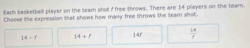 Each basketball player on the team shot f free throws. There are 14 players on the team.
Choose the expression that shows how many free throws the team shot.
14-f
14+f
14r
 14/f 