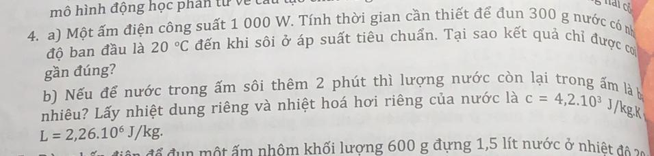 mô hình động học phân từ về cai 
hai cổ 
4. a) Một ấm điện công suất 1 000 W. Tính thời gian cần thiết để đun 300 g nước có n 
độ ban đầu là 20°C đến khi sôi ở áp suất tiêu chuẩn. Tại sao kết quả chỉ được cơ 
gần đúng? 
b) Nếu để nước trong ấm sôi thêm 2 phút thì lượng nước còn lại trong ấm là b 
nhiêu? Lấy nhiệt dung riêng và nhiệt hoá hơi riêng của nước là c=4,2.10^3 J /kgK
L=2,26.10^6J/kg. 
* đ m t ấm nhôm khối lương 600 g đựng 1,5 lít nước ở nhiệt đ no