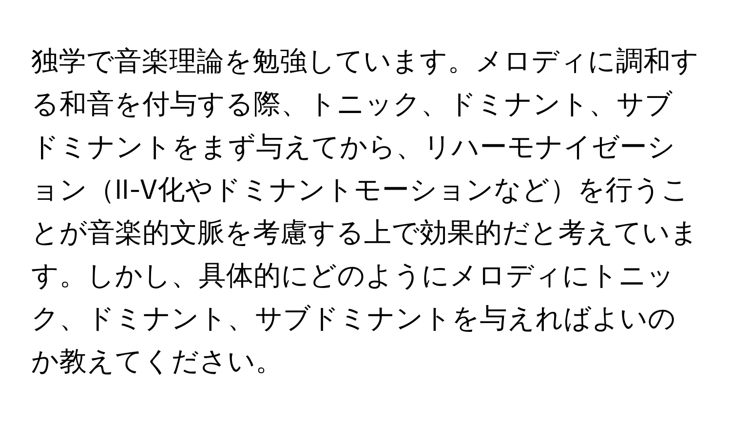 独学で音楽理論を勉強しています。メロディに調和する和音を付与する際、トニック、ドミナント、サブドミナントをまず与えてから、リハーモナイゼーションII-V化やドミナントモーションなどを行うことが音楽的文脈を考慮する上で効果的だと考えています。しかし、具体的にどのようにメロディにトニック、ドミナント、サブドミナントを与えればよいのか教えてください。