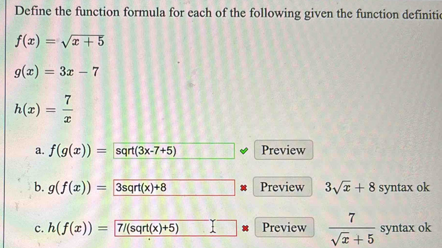 Define the function formula for each of the following given the function definitie
f(x)=sqrt(x+5)
g(x)=3x-7
h(x)= 7/x 
a. f(g(x))=sqrt(3x-7+5) Preview 
b. g(f(x))=3sqrt(x)+8 Preview 3sqrt(x)+8 syntax ok 
c. h(f(x))=7/(sqrt(x)+5) Preview  7/sqrt(x)+5  syntax ok