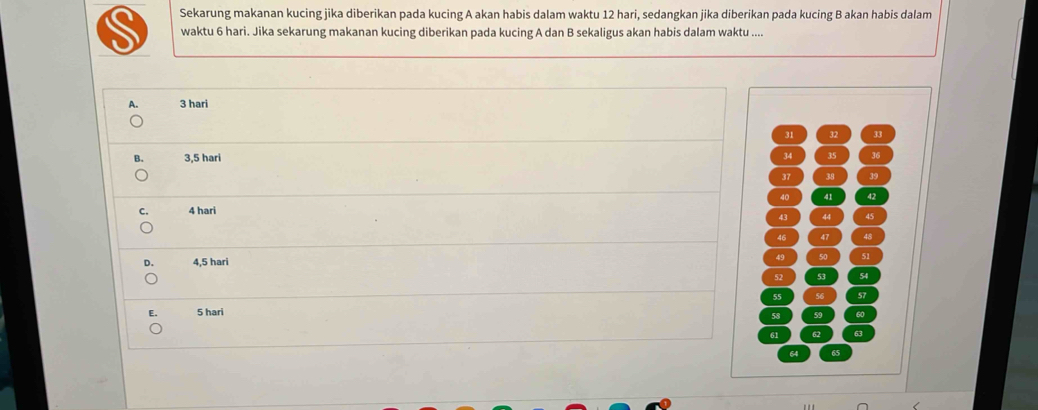 Sekarung makanan kucing jika diberikan pada kucing A akan habis dalam waktu 12 hari, sedangkan jika diberikan pada kucing B akan habis dalam
waktu 6 hari. Jika sekarung makanan kucing diberikan pada kucing A dan B sekaligus akan habis dalam waktu ....
A. 3 hari
31 32 J
B. 3,5 hari 34 35 36
37 38 39
C. 4 hari 40 41 42
43 44 45
46 47 48
。 4,5 hari 50 51
52 53 54
E. 5 hari 55 56 57
58 59 60
61 62 63
64 65