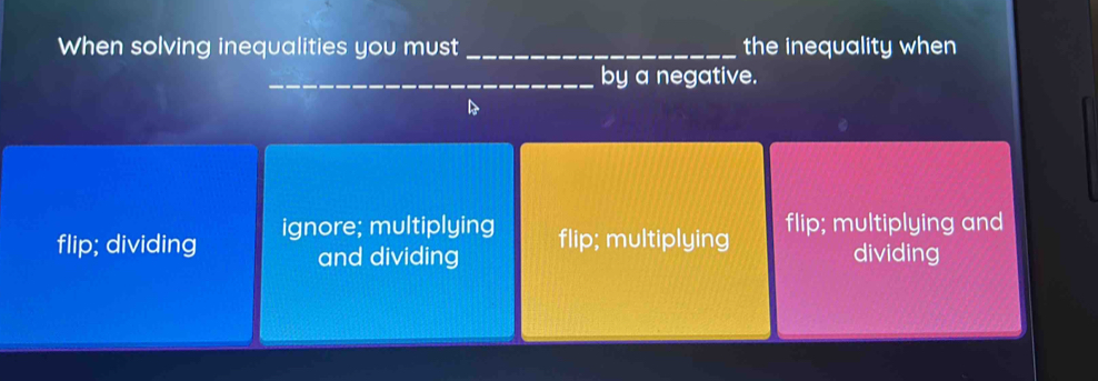 When solving inequalities you must _the inequality when
_by a negative.
flip; dividing ignore; multiplying flip; multiplying and
and dividing flip; multiplying
dividing