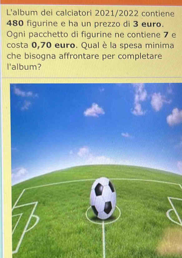 L'album dei calciatori 2021/2022 contiene
480 figurine e ha un prezzo di 3 euro. 
Ogni pacchetto di figurine ne contiene 7 e 
costa 0,70 euro. Qual è la spesa minima 
che bisogna affrontare per completare 
l'album?