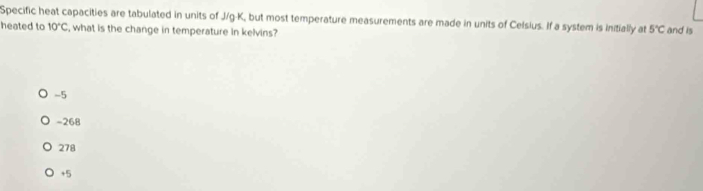 Specific heat capacities are tabulated in units of J/g-K, but most temperature measurements are made in units of Celsius. If a system is initially at 5°C and is
heated to 10°C , what is the change in temperature in kelvins?
-5
-268
278
+5