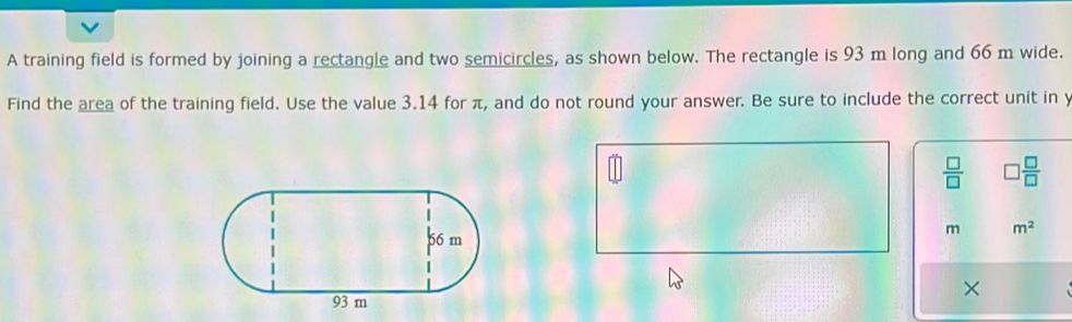 A training field is formed by joining a rectangle and two semicircles, as shown below. The rectangle is 93 m long and 66 m wide. 
Find the area of the training field. Use the value 3.14 for π, and do not round your answer. Be sure to include the correct unit in y
 □ /□   □  □ /□  
m m^2
×