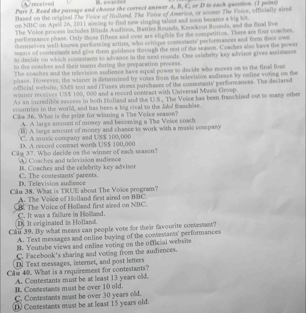 A received B. awarded
Part 3. Read the passage and choose the correct answer A, B, C, or D to each question. (1 point)
Based on the original The Voice of Holland, The Voice of America, or sooner The Voice, officially aired
on NBC on April 26, 2011 aiming to find new singing talent and soon became a big hit.
The Voice process includes Blinds Audition, Battles Rounds, Knockout Rounds, and the final live
performance phase. Only those fifteen and over are eligible for the competition. There are four coaches,
themselves well-known performing artists, who critique contestants' performances and form their own
teams of contestants and give them guidance through the rest of the season. Coaches also have the power
to decide on which contestants to advance in the next rounds. One celebrity key advisor gives assistance
to the coaches and their teams during the preparation process.
The coaches and the television audience have equal power to decide who moves on to the final four
phase. However, the winner is determined by votes from the television audience by online voting on the
official website, SMS text and iTunes stores purchases of the contestants' performances. The declared
winner receives US$ 100, 000 and a record contract with Universal Music Group.
As an incredible success in both Holland and the U.S., The Voice has been franchised out to many other
countries in the world, and has been a big rival to the Idol franchise.
Câu 36. What is the prize for winning a The Voice season?
A. A large amount of money and becoming a The Voice coach
B) A large amount of money and chance to work with a music company
C. A music company and US$ 100,000
D. A record contract worth US$ 100,000
Câu 37. Who decide on the winner of each season?
A) Coaches and television audience
B. Coaches and the celebrity key advisor
C. The contestants' parents.
D. Television audience
Câu 38. What is TRUE about The Voice program?
A. The Voice of Holland first aired on BBC.
B. The Voice of Holland first aired on NBC.
C. It was a failure in Holland.
D. It originated in Holland.
Câu 39. By what means can people vote for their favourite contestant?
A. Text messages and online buying of the contestants' performances
B. Youtube views and online voting on the official website
C. Facebook’s sharing and voting from the audiences.
Dl Text messages, internet, and post letters
Câu 40. What is a requirement for contestants?
A. Contestants must be at least 13 years old.
B. Contestants must be over 10 old.
C. Contestants must be over 30 years old.
D Contestants must be at least 15 years old.