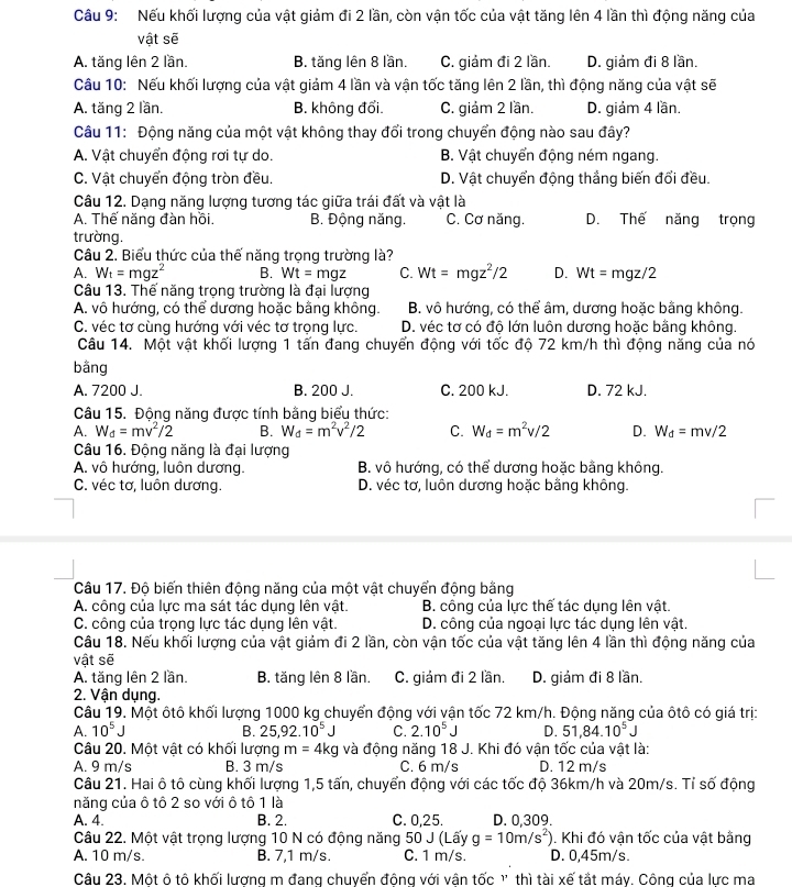 Nếu khối lượng của vật giảm đi 2 lần, còn vận tốc của vật tăng lên 4 lần thì động năng của
vật sẽ
A. tăng lên 2 lần. B. tăng lên 8 lần. C. giảm đi 2 lần. D. giảm đi 8 lần.
Câu 10: Nếu khối lượng của vật giảm 4 lần và vận tốc tăng lên 2 lần, thì động năng của vật sẽ
A. tăng 2 lần. B. không đổi. C. giảm 2 lần. D. giảm 4 lần.
Câu 11: Động năng của một vật không thay đổi trong chuyển động nào sau đây?
A. Vật chuyển động rơi tự do. B. Vật chuyển động ném ngang.
C. Vật chuyển động tròn đều. D. Vật chuyển động thắng biến đổi đều.
Câu 12. Dạng năng lượng tương tác giữa trái đất và vật là
A. Thế năng đàn hồi. B. Động năng. C. Cơ năng. D. Thế năng trọng
trường.
Câu 2. Biểu thức của thế năng trọng trường là?
A. W_t=mgz^2 B. Wt=mgz C. Wt=mgz^2/2 D. Wt= mgz/2
Câu 13. Thế năng trọng trường là đại lượng
A. vô hướng, có thể dương hoặc bằng không. B. vô hướng, có thể âm, dương hoặc bằng không.
C. véc tơ cùng hướng với véc tơ trong lực. D. véc tơ có độ lớn luôn dương hoặc bằng không.
Câu 14. Một vật khối lượng 1 tấn đang chuyển động với tốc độ 72 km/h thì động năng của nó
bằng
A. 7200 J. B. 200 J. C. 200 kJ. D. 72 kJ.
Câu 15. Động năng được tính bằng biểu thức:
A. W_d=mv^2/2 B. W_d=m^2v^2/2 C. W_d=m^2v/2 D. W_d=mv/2
Câu 16. Động năng là đại lượng
A. vô hướng, luôn dương. B. vô hướng, có thể dương hoặc bằng không.
C. véc tơ, luôn dương. D. véc tơ, luôn dương hoặc bằng không.
Câu 17. Độ biến thiên động năng của một vật chuyển động bằng
A. công của lực ma sát tác dụng lên vật. B. công của lực thế tác dụng lên vật.
C. công của trọng lực tác dụng lên vật. D. công của ngoại lực tác dụng lên vật.
Câu 18. Nếu khối lượng của vật giảm đi 2 lần, còn vận tốc của vật tăng lên 4 lần thì động năng của
vật sẽ
A. tăng lên 2 lần. B. tăng lên 8 lần. C. giám đi 2 lần. D. giảm đi 8 lần.
2. Vận dụng.
Câu 19. Một ôtô khối lượng 1000 kg chuyển động với vận tốc 72 km/h. Động năng của ôtô có giá trị:
A. 10^5J B. 25,92.10^5J C. 2.10^5 D. 51,84.10^5J
Câu 20. Một vật có khối lượng m=4kg và động năng 18 J. Khi đó vận tốc của vật là:
A. 9 m/s B. 3 m/s C. 6 m/s D. 12 m/s
Câu 21. Hai ô tô cùng khối lượng 1,5 tấn, chuyển động với các tốc độ 36km/h và 20m/s. Tỉ số động
năng của ô tô 2 so với ô tô 1 là
A. 4. B. 2. C. 0,25. D. 0,309.
Câu 22. Một vật trọng lượng 10 N có động năng 50 J (Lấy g=10m/s^2). Khi đó vận tốc của vật bằng
A. 10 m/s. B. 7,1 m/s. C. 1 m/s. D. 0,45m/s.
Câu 23. Một ô tô khối lượng m đang chuyển động với vận tốc ' thì tài xế tắt máy. Công của lực ma