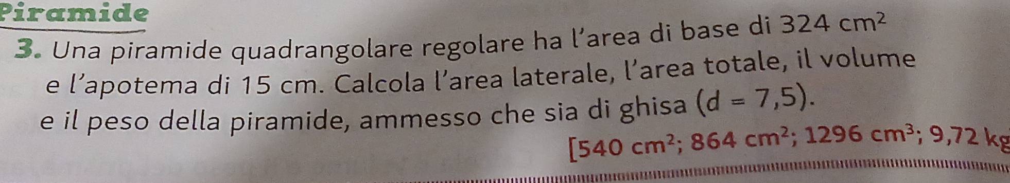 Piramide 
3. Una piramide quadrangolare regolare ha l’area di base di 324cm^2
e l’apotema di 15 cm. Calcola l’area laterale, l’area totale, il volume 
e il peso della piramide, ammesso che sia di ghisa (d=7,5).
[540cm^2; 864cm^2; 1296cm^3; 9,72kg