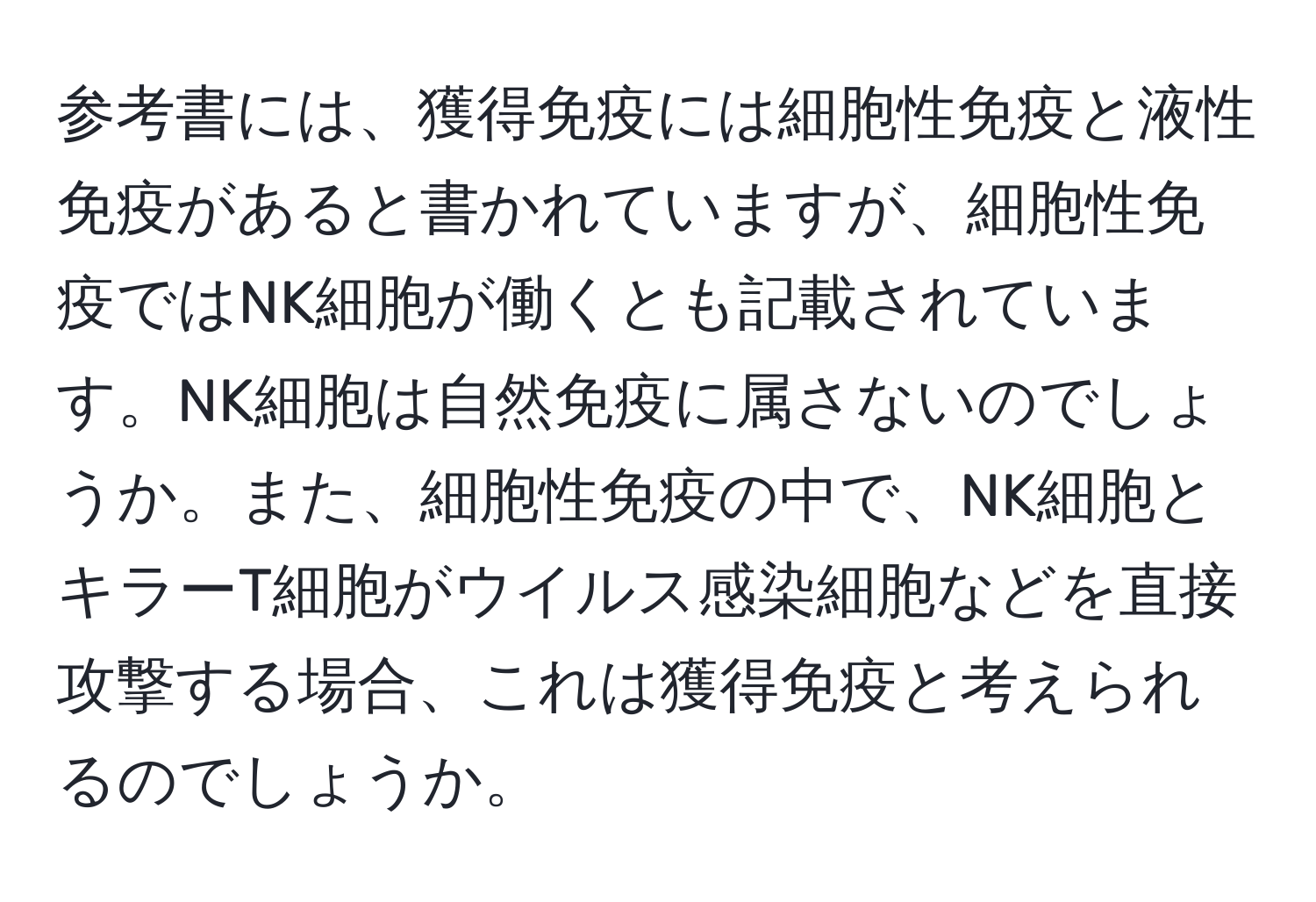 参考書には、獲得免疫には細胞性免疫と液性免疫があると書かれていますが、細胞性免疫ではNK細胞が働くとも記載されています。NK細胞は自然免疫に属さないのでしょうか。また、細胞性免疫の中で、NK細胞とキラーT細胞がウイルス感染細胞などを直接攻撃する場合、これは獲得免疫と考えられるのでしょうか。