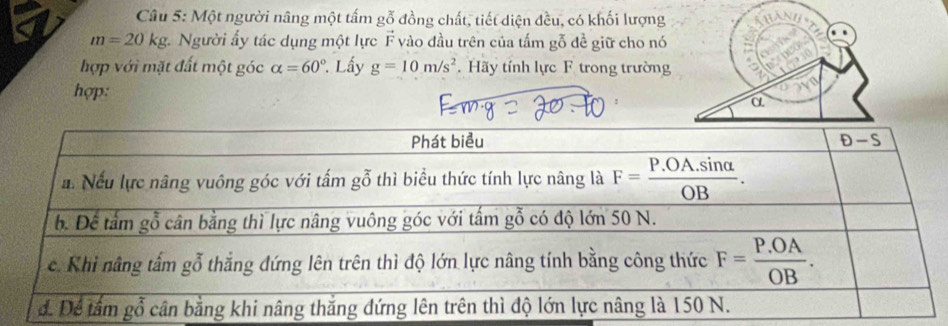 Một người nâng một tấm gỗ đồng chất, tiết diện đều, có khối lượng
m=20kg v. Người ấy tác dụng một lực F vào đầu trên của tấm gỗ đề giữ cho nó
hợp với mặt đất một góc alpha =60°. Lấy g=10m/s^2. Hãy tính lực F trong trường
hợp: α