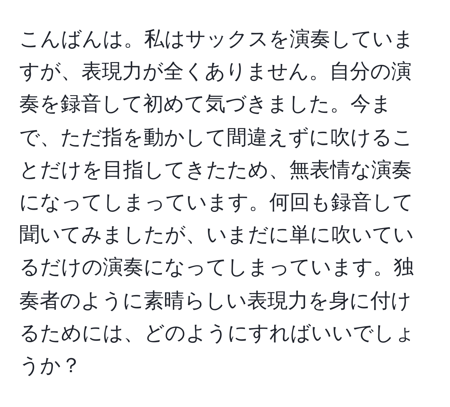 こんばんは。私はサックスを演奏していますが、表現力が全くありません。自分の演奏を録音して初めて気づきました。今まで、ただ指を動かして間違えずに吹けることだけを目指してきたため、無表情な演奏になってしまっています。何回も録音して聞いてみましたが、いまだに単に吹いているだけの演奏になってしまっています。独奏者のように素晴らしい表現力を身に付けるためには、どのようにすればいいでしょうか？