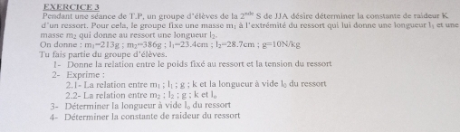 Pendant une séance de T.P. un groupe d'élèves de la 2^(nde)S de UA désire déterminer la constante de raideur K
d'un ressort. Pour cela, le groupe fixe une masse m; à l'extrémité du ressort qui lui donne une longueur l, et une 
masse m₂ qui donne au ressort une longueur l₂. 
On donne :m_1-213g:m_2-386g : l_1=23 .4cm; l_2=28.7cm; g=10N/kg
Tu fais partie du groupe d'élèves. 
1- Donne la relation entre le poids fixé au ressort et la tension du ressort 
2- Exprime : du ressort 
2.1- La relation entre m_1; l_1; g; k : et la longueur à vide l_0
2.2- La relation entre m_2; l_2 : g:k et  2/9 
3- Déterminer la longueur à vide l, du ressort 
4- Déterminer la constante de raideur du ressort