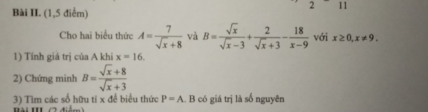 2 11 
Bài II. (1,5 điểm) 
Cho hai biểu thức A= 7/sqrt(x)+8  và B= sqrt(x)/sqrt(x)-3 + 2/sqrt(x)+3 - 18/x-9  với x≥ 0, x!= 9. 
1) Tính giá trị của A khi x=16. 
2) Chứng minh B= (sqrt(x)+8)/sqrt(x)+3 
3) Tìm các số hữu tỉ x để biểu thức P=A.. B có giá trị là số nguyên 
Bài III (2 điểm)