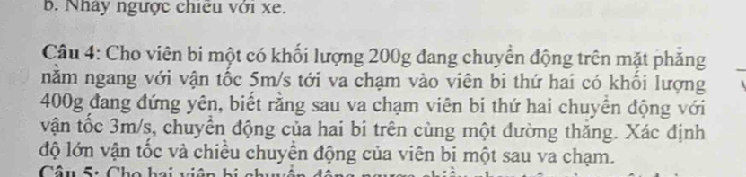 Nhây ngược chiêu với xe. 
Câu 4: Cho viên bi một có khối lượng 200g đang chuyển động trên mặt phăng 
nằm ngang với vận tốc 5m/s tới va chạm vào viên bi thứ hai có khối lượng
400g đang đứng yên, biết rằng sau va chạm viên bi thứ hai chuyển động với 
vận tốc 3m/s, chuyển động của hai bi trên cùng một đường thăng. Xác định 
độ lớn vận tốc và chiều chuyển động của viên bị một sau va chạm. 
Câu ấ: Cho bai viên bị a